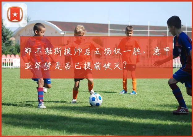 那不勒斯换帅后五场仅一胜，意甲亚军梦是否已提前破灭？
