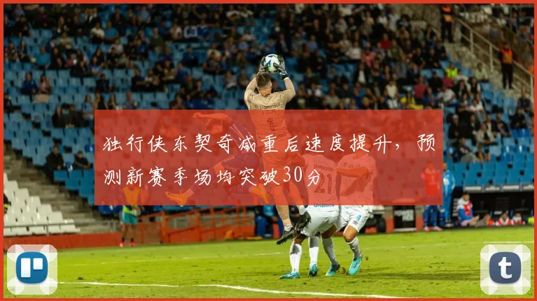独行侠东契奇减重后速度提升，预测新赛季场均突破30分
