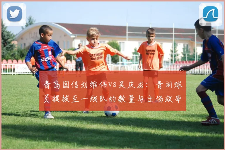 青岛国信刘维伟vs吴庆龙:青训球员提拔至一线队的数量与出场效率对比