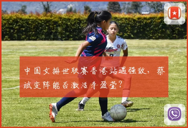 中国女排世联赛香港站遇强敌，蔡斌变阵能否激活李盈莹？